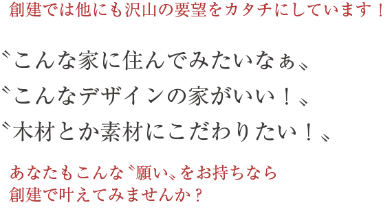 創建では他にも沢山の要望をカタチにしています！あなたもこんな「願い」をお持ちなら創建で叶えてみませんか？