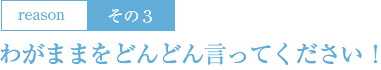 3：わがままをどんどん言ってください！