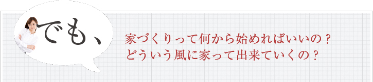 でも、家づくりって何から始めればいいの？どういう風に家って出来ていくの？