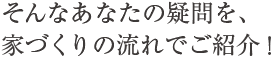 そんなあなたの疑問を、家づくりの流れでご紹介！