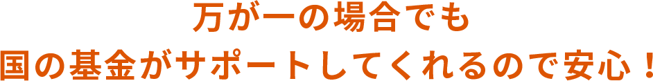 万が一の場合でも国の基金がサポートしてくれるので安心！ 